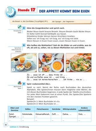 Le ktion
33
Lektion 3. Ernährung
48
DER APPETIT KOMMT BEIM ESSENStunde 17
1 Höre die Zungenbrecher und sprich nach.
Bäcker Braun backt braune Brezeln. Braune Brezeln backt Bäcker Braun.
Im Keller kühlt Konrad Kohlköpfe aus Kassel.
Klitzekleine Kinder können keinen Kirschkern knacken.
Selten ess’ ich Essig; ess’ ich Essig, ess’ ich Essig mit Salat.
Wenn Hessen in Essen Essen essen, essen Hessen Essen in Essen.
2 Wie heißen die Mahlzeiten? Sieh dir die Bilder an und erzähle, was du
oft, ab und zu, selten, nie zu diesen Mahlzeiten isst und trinkst.
1 2 3
Zu … esse ich oft …, dazu trinke ich … .
Ab und zu/Selten esse ich … und trinke … .
Zu … esse ich keinen/keine/kein … . Ich trinke … nie zu … .
3 Spiel «Lebensmittel-Abc».
Spielt zu viert. Nennt der Reihe nach Buchstaben des deutschen
Alphabets. Alle Spieler/innen müssen dann möglichst viele Wörter, die
mit diesen Buchstaben beginnen, in jede Spalte der Tabelle einschreiben.
Für jedes Wort bekommt man je einen Punkt. Der Spieler/Die Spielerin
mit den meisten Punkten gewinnt.
Beispiel:
Spieler/in 1: Mein Buchstabe ist «S».
Spieler/in 2: Mein Buchstabe ist … .
Obst und
Gemüse
Süßes Fleischwaren Getränke Milchprodukte
Andere
Lebensmittel
Salat,
Spargel, …
Schokolade,
…
Schweinefleisch,
…
Saft, … Sahne, … Salz, …
… … … … … …
1
Aussprache
üben
2
Sprechen:
Informa onen
mi eilen
3
Wortschatz
üben
die Brezel -n, die Cornflakes [ˈkɔ:ɐ̯nfle͜iks] (Pl.), der Spargel -, der Vegetarier -
Право для безоплатного розміщення підручника в мережі Інтернет має
Міністерство освіти і науки України http://mon.gov.ua/ та Інститут модернізації змісту освіти https://imzo.gov.ua
 