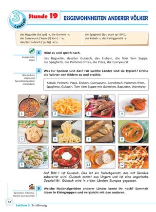 Le ktion
33
Lektion 3. Ernährung
52
ESSGEWOHNHEITEN ANDERER VÖLKERStunde 19
1 Höre zu und sprich nach.
das Baguette, das/der Gulasch, das Eisbein, die Tom Yam Suppe,
die Spaghetti, die Pommes frites, die Pizza, die Currywurst
2 Was für Speisen sind das? Für welche Länder sind sie typisch? Ordne
die Wörter den Bildern zu und erzähle.
Kebab, Pelmeni, Pizza, Eisbein, Currywurst, Borschtsch, Pommes frites,
Spaghetti, Gulasch, Tom Yam Suppe mit Garnelen, Baguette, Warenyky
1
5
9
2
6
10
3
7
11
4
8
12
Auf Bild 1 ist Gulasch. Das ist ein Fleischgericht, das mit Gemüse
zubereitet wird. Gulasch kommt aus Ungarn und ist eine ungarische
Spezialität. Gulasch wird in vielen Ländern Europas gegessen.
3 Welche Nationalgerichte anderer Länder kennt ihr noch? Sammelt
Ideen in Kleingruppen und vergleicht mit den anderen.
1
Aussprache
üben
2
Wortschatz
üben und
Sprechkompetenz
entwickeln
3
Sprechen: Informa-
onen austauschen
das Baguette [baˈɡɛt] -s, die Garnele -n,
die Currywurst [ˈkœrı-]/[ˈkarı-] -¨-e,
das/der Gulasch [ˈɡu:laʃ] -e/-s,
die Spaghetti [ʃp-; auch sp-] (Pl.),
der Kebab -s, das Fertiggericht -e
Право для безоплатного розміщення підручника в мережі Інтернет має
Міністерство освіти і науки України http://mon.gov.ua/ та Інститут модернізації змісту освіти https://imzo.gov.ua
 