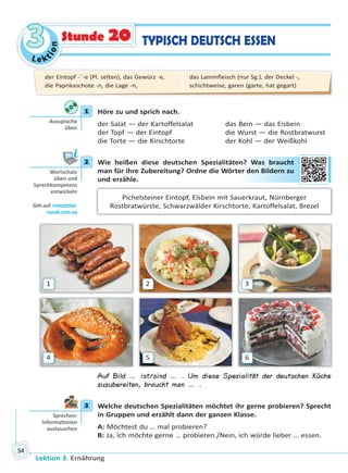 Le ktion
33
Lektion 3. Ernährung
54
TYPISCH DEUTSCH ESSENStunde 20
1 Höre zu und sprich nach.
der Salat — der Kartoffelsalat das Bein — das Eisbein
der Topf — der Eintopf die Wurst — die Rostbratwurst
die Torte — die Kirschtorte der Kohl — der Weißkohl
2 Wie heißen diese deutschen Spezialitäten? Was braucht
man für ihre Zubereitung? Ordne die Wörter den Bildern zu
und erzähle.
Pichelsteiner Eintopf, Eisbein mit Sauerkraut, Nürnberger
Rostbratwürste, Schwarzwälder Kirschtorte, Kartoffelsalat, Brezel
1
4
2
5
3
6
Auf Bild … ist/sind … . Um diese Spezialität der deutschen Küche
zuzubereiten, braucht man … .
3 Welche deutschen Spezialitäten möchtet ihr gerne probieren? Sprecht
in Gruppen und erzählt dann der ganzen Klasse.
A: Möchtest du … mal probieren?
B: Ja, ich möchte gerne … probieren./Nein, ich würde lieber … essen.
1
Aussprache
üben
2
Wortschatz
üben und
Sprechkompetenz
entwickeln
Geh auf: interac ve.
ranok.com.ua
en? WWas braauccht
er ddenn Biildeern zu
3
Sprechen:
Informa onen
austauschen
der Eintopf -¨-e (Pl. selten), das Gewürz -e,
die Paprikaschote -n, die Lage -n,
das Lammfleisch (nur Sg.), der Deckel -,
schichtweise, garen (garte, hat gegart)
Право для безоплатного розміщення підручника в мережі Інтернет має
Міністерство освіти і науки України http://mon.gov.ua/ та Інститут модернізації змісту освіти https://imzo.gov.ua
 