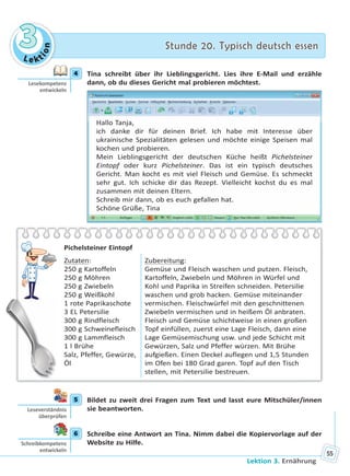 Le kt
ion
33 Stunde 20. Typisch deutsch essenStunde 20. Typisch deutsch essen
Lektion 3. Ernährung
55
4 Tina schreibt über ihr Lieblingsgericht. Lies ihre E-Mail und erzähle
dann, ob du dieses Gericht mal probieren möchtest.
Hallo Tanja,
ich danke dir für deinen Brief. Ich habe mit Interesse über
ukrainische Spezialitäten gelesen und möchte einige Speisen mal
kochen und probieren.
Mein Lieblingsgericht der deutschen Küche heißt Pichelsteiner
Eintopf oder kurz Pichelsteiner. Das ist ein typisch deutsches
Gericht. Man kocht es mit viel Fleisch und Gemüse. Es schmeckt
sehr gut. Ich schicke dir das Rezept. Vielleicht kochst du es mal
zusammen mit deinen Eltern.
Schreib mir dann, ob es euch gefallen hat.
Schöne Grüße, Tina
Pichelsteiner Eintopf
Zutaten:
250 g Kartoffeln
250 g Möhren
250 g Zwiebeln
250 g Weißkohl
1 rote Paprikaschote
3 EL Petersilie
300 g Rindfleisch
300 g Schweinefleisch
300 g Lammfleisch
1 l Brühe
Salz, Pfeffer, Gewürze,
Öl
Zubereitung:
Gemüse und Fleisch waschen und putzen. Fleisch,
Kartoffeln, Zwiebeln und Möhren in Würfel und
Kohl und Paprika in Streifen schneiden. Petersilie
waschen und grob hacken. Gemüse miteinander
vermischen. Fleischwürfel mit den geschnittenen
Zwiebeln vermischen und in heißem Öl anbraten.
Fleisch und Gemüse schichtweise in einen großen
Topf einfüllen, zuerst eine Lage Fleisch, dann eine
Lage Gemüsemischung usw. und jede Schicht mit
Gewürzen, Salz und Pfeffer würzen. Mit Brühe
aufgießen. Einen Deckel auflegen und 1,5 Stunden
im Ofen bei 180 Grad garen. Topf auf den Tisch
stellen, mit Petersilie bestreuen.
5 Bildet zu zweit drei Fragen zum Text und lasst eure Mitschüler/innen
sie beantworten.
6 Schreibe eine Antwort an Tina. Nimm dabei die Kopiervorlage auf der
Website zu Hilfe.
4
Lesekompetenz
entwickeln
5
Leseverständnis
überprüfen
6
Schreibkompetenz
entwickeln
Право для безоплатного розміщення підручника в мережі Інтернет має
Міністерство освіти і науки України http://mon.gov.ua/ та Інститут модернізації змісту освіти https://imzo.gov.ua
 