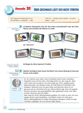 Le ktion
33
Lektion 3. Ernährung
56
ÜBER GESCHMACK LÄSST SICH NICHT STREITENStunde 21
1 a) Welche Komposita sind mit den Fotos verschlüsselt? Löse die Foto-
Rätsel und schreibe die Wörter ins Heft.
A B
der Obstsalat
C D
b) Magst du diese Speisen? Erzähle.
2 Welche Vorlieben beim Essen hat Max? Lies seinen Beitrag im Internet-
Forum und erzähle.
Userprofil
05.11 2018 12.40
Hi, ich möchte auch über meine Vorlieben beim Essen schreiben.
Eigentlich esse ich fast alles. Fleischgerichte? Ja, das mag ich. Aber
auch Fisch esse ich gerne. Ich esse nicht nur Fisch, sondern auch
Meeresfrüchte. Am liebsten habe ich Thai-Salat mit Garnelen und
Krabben. Natürlich esse ich gern Obst und Gemüse, denn es ist
gesund und es schmeckt sehr gut. Meine Mutti sagt, dass ich sowohl
frisches Gemüse, als auch gegrilltes oder gekochtes essen soll. Aber
frisches Gemüse esse ich lieber.
Was mag ich nicht? Milchprodukte gefallen mir nicht so sehr. Ich esse
weder Quark noch Schafskäse. Und Milch trinke ich nicht gern.
Mein Lieblingsgetränk ist heiße Schokolade. Morgens trinke ich aber
meistens entweder Tee mit Zitrone oder Kakao.
1
Wortschatz
üben
Sprechen: Informa-
onen mi eilen
2
Lesekompetenz
entwickeln
der Cappuccino [kapʊˈt͜ʃi:no] -(s),
die Vorliebe -n, entweder … oder,
nicht nur … sondern auch, sowohl … als auch,
weder … noch
Право для безоплатного розміщення підручника в мережі Інтернет має
Міністерство освіти і науки України http://mon.gov.ua/ та Інститут модернізації змісту освіти https://imzo.gov.ua
 