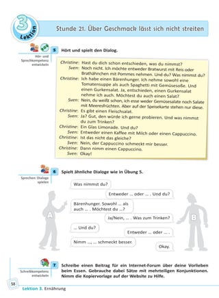 Le ktion
33 Stunde 21. Über Geschmack lässt sich nicht streitenStunde 21. Über Geschmack lässt sich nicht streiten
Lektion 3. Ernährung
58
5 Hört und spielt den Dialog.
Christine: Hast du dich schon entschieden, was du nimmst?
Sven: Noch nicht. Ich möchte entweder Bratwurst mit Reis oder
Brathähnchen mit Pommes nehmen. Und du? Was nimmst du?
Christine: Ich habe einen Bärenhunger. Ich nehme sowohl eine
Tomatensuppe als auch Spaghetti mit Gemüsesoße. Und
einen Gurkensalat. Ja, entschieden, einen Gurkensalat
nehme ich auch. Möchtest du auch einen Salat?
Sven: Nein, du weißt schon, ich esse weder Gemüsesalate noch Salate
mit Meeresfrüchten. Aber auf der Speisekarte stehen nur diese.
Christine: Es gibt einen Fleischsalat.
Sven: Ja? Gut, den würde ich gerne probieren. Und was nimmst
du zum Trinken?
Christine: Ein Glas Limonade. Und du?
Sven: Entweder einen Kaffee mit Milch oder einen Cappuccino.
Christine: Ist das nicht das gleiche?
Sven: Nein, der Cappuccino schmeckt mir besser.
Christine: Dann nimm einen Cappuccino.
Sven: Okay!
6 Spielt ähnliche Dialoge wie in Übung 5.
Was nimmst du?
Bärenhunger. Sowohl … als
auch … . Möchtest du …?
… Und du?
Nimm …, … schmeckt besser.
Entweder … oder … . Und du?
Ja/Nein, … . Was zum Trinken?
Entweder … oder … .
Okay.
AA BB
7 Schreibe einen Beitrag für ein Internet-Forum über deine Vorlieben
beim Essen. Gebrauche dabei Sätze mit mehrteiligen Konjunktionen.
Nimm die Kopiervorlage auf der Website zu Hilfe.
5
Hör- und
Sprechkompetenz
entwickeln
6
Sprechen: Dialoge
spielen
7
Schreibkompetenz
entwickeln
Право для безоплатного розміщення підручника в мережі Інтернет має
Міністерство освіти і науки України http://mon.gov.ua/ та Інститут модернізації змісту освіти https://imzo.gov.ua
 