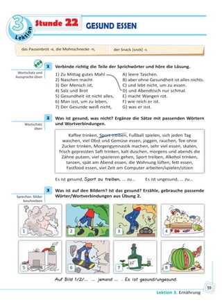 Le kt
ion
33
Lektion 3. Ernährung
59
GESUND ESSENStunde 22
1 Verbinde richtig die Teile der Sprichwörter und höre die Lösung.
1) Zu Mittag gutes Mahl A) leere Taschen.
2) Naschen macht B) aber ohne Gesundheit ist alles nichts.
3) Der Mensch ist, C) und lebt nicht, um zu essen.
4) Salz und Brot D) und Abendtisch nur schmal.
5) Gesundheit ist nicht alles, E) macht Wangen rot.
6) Man isst, um zu leben, F) wie reich er ist.
7) Der Gesunde weiß nicht, G) was er isst.
2 Was ist gesund, was nicht? Ergänze die Sätze mit passenden Wörtern
und Wortverbindungen.
Kaffee trinken, Sport treiben, Fußball spielen, sich jeden Tag
waschen, viel Obst und Gemüse essen, joggen, rauchen, Tee ohne
Zucker trinken, Morgengymnastik machen, sehr viel essen, skaten,
frisch gepressten Saft trinken, kalt duschen, morgens und abends die
Zähne putzen, viel spazieren gehen, Sport treiben, Alkohol trinken,
tanzen, spät am Abend essen, die Wohnung lüften, fett essen,
Fastfood essen, viel Zeit am Computer arbeiten/spielen/sitzen
Es ist gesund, Sport zu treiben, … zu…  Es ist ungesund, … zu…
3 Was ist auf den Bildern? Ist das gesund? Erzähle, gebrauche passende
Wörter/Wortverbindungen aus Übung 2.
1
5
2
6
3
7
4
8
Auf Bild 1/2/… … jemand … . Es ist gesund/ungesund.
1
Wortschatz und
Aussprache üben
2
Wortschatz
üben
3
Sprechen: Bilder
beschreiben
das Pausenbrot -e, die Mohnschnecke -n, der Snack [snɛk] -s
Право для безоплатного розміщення підручника в мережі Інтернет має
Міністерство освіти і науки України http://mon.gov.ua/ та Інститут модернізації змісту освіти https://imzo.gov.ua
 