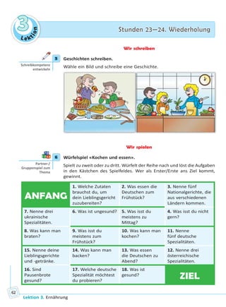 Le ktion
33 Stunden 23—24. WiederholungStunden 23—24. Wiederholung
Lektion 3. Ernährung
62
Wir schreiben
5 Geschichten schreiben.
Wähle ein Bild und schreibe eine Geschichte.
Wir spielen
6 Würfelspiel «Kochen und essen».
Spielt zu zweit oder zu dritt. Würfelt der Reihe nach und löst die Aufgaben
in den Kästchen des Spielfeldes. Wer als Erster/Erste ans Ziel kommt,
gewinnt.
ANFANG
1. Welche Zutaten
brauchst du, um
dein Lieblingsgericht
zuzubereiten?
2. Was essen die
Deutschen zum
Frühstück?
3. Nenne fünf
Nationalgerichte, die
aus verschiedenen
Ländern kommen.
7. Nenne drei
ukrainische
Spezialitäten.
6. Was ist ungesund? 5. Was isst du
meistens zu
Mittag?
4. Was isst du nicht
gern?
8. Was kann man
braten?
9. Was isst du
meistens zum
Frühstück?
10. Was kann man
kochen?
11. Nenne
fünf deutsche
Spezialitäten.
15. Nenne deine
Lieblingsgerichte
und -getränke.
14. Was kann man
backen?
13. Was essen
die Deutschen zu
Abend?
12. Nenne drei
österreichische
Spezialitäten.
16. Sind
Pausenbrote
gesund?
17. Welche deutsche
Spezialität möchtest
du probieren?
18. Was ist
gesund?
ZIEL
5
Schreibkompetenz
entwickeln
6
Partner-/
Gruppenspiel zum
Thema
Право для безоплатного розміщення підручника в мережі Інтернет має
Міністерство освіти і науки України http://mon.gov.ua/ та Інститут модернізації змісту освіти https://imzo.gov.ua
 