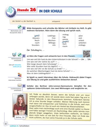 Le ktion
44
Lektion 4. Schulleben
66
IN DER SCHULEStunde 26
1 Bilde Komposita und schreibe die Wörter mit Artikeln ins Heft. Es gibt
mehrere Varianten. Höre dann die Lösung und sprich nach.
Schul-
Klassen-
Nach-
nach-
Stunden-
Lieblings-
Frei-
Wochen-
Mittags-
mit-
-mittag
-tag
-pause
-beginn
-fach
-raum
-plan
-zeit
-arbeit
-arbeiten
-mittags
Der Schulbeginn, ...
2 a) Höre die Fragen und antworte kurz in den Pausen.
Um wie viel Uhr hast du den Unterrichtsstart in der Schule? — Um … Uhr.
Um wie viel Uhr stehst du auf? — …
Wie lange dauert dein Schulweg? — …
Wie viele Stunden hast du täglich? — …
Um wie viel Uhr ist die Schule zu Ende? — …
An welchen Wochentagen hast du keine Schule? — …
Was ist dein Lieblingsfach? — …
b) Spielt zu zweit Interviews über die Schule. Gebraucht dabei Fragen
aus Übung 2a und gebt ausführliche Antworten darauf.
3 Schüler des Berliner John-Lennon-Gymnasiums kämpfen für den
späteren Unterrichtsstart. Lies zwei Meinungen und vergleiche sie.
Ich finde es deutlich besser, wenn die Schule erst um neun
anfangen würde, denn ich würde dann nicht fast jeden Tag erst in
letzter Sekunde in den Klassenraum kommen. Außerdem könnte
ich ja eine Stunde länger schlafen. Meiner Meinung nach kommt
man dann viel entspannter und fröhlicher in die Schule, weil man
ausgeschlafen ist. Das ist auch ein Vorteil bei Klassenarbeiten.
Zwar wäre man nachmittags auch erst eine Stunde später zu Hause
und hätte weniger Freizeit am Nachmittag. Aber dafür könnte man
abends länger weggehen. Viele befürchten vielleicht, sie hätten
dann nicht mehr so viel Zeit für ihre Freunde. Aber ich finde das
nicht schlimm, da man seine Freunde ja in der Schule sieht.
Selina, 14
1
Wortschatz und
Aussprache üben
2
Hörkompetenz
entwickeln
Geh auf: interac ve.
ranok.com.ua
en PPauusen.
Sprechen:
Interviews machen
3
Lesekompetenz
entwickeln
der Vorteil -e, der Nachteil -e, entspannt
Право для безоплатного розміщення підручника в мережі Інтернет має
Міністерство освіти і науки України http://mon.gov.ua/ та Інститут модернізації змісту освіти https://imzo.gov.ua
 