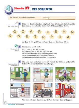 Le ktion
44
Lektion 4. Schulleben
68
Stunde 27 DER SCHULWEG
1 Bilde aus den Buchstaben möglichst viele Wörter, die Verkehrsmittel
bezeichnen, und schreibe sie ins Heft. Bilde auch Sätze damit.
O
ßN B
A
S T
D HR
AU
N
R
EF
der Bus → Mir gefällt es, mit dem Bus zur Schule zu fahren.
2 Höre zu und sprich nach.
die U-Bahn — mit der U-Bahn
die Straßenbahn — mit der Straßenbahn
das Auto — mit dem Auto, mit dem Elternauto
der Bus — mit dem Bus, mit dem Schulbus
das Fahrrad — mit dem Fahrrad, mit dem Rad
3 Wie kann man zur Schule kommen? Sieh dir die Bilder an und erzähle.
Gebrauche passende Wörter aus Übung 2.
1
4
2
5
3
6
Man kann mit dem Schulbus zur Schule kommen. Das ist bequem.
1
Wortschatz üben
2
Aussprache
üben
3
Sprechen: Bilder
beschreiben
der Schulbus -se, in Anspruch nehmen, unterwegs
Право для безоплатного розміщення підручника в мережі Інтернет має
Міністерство освіти і науки України http://mon.gov.ua/ та Інститут модернізації змісту освіти https://imzo.gov.ua
 