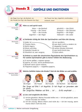 Le ktion
11
Lektion 1. Meine vertraute Umgebung
6
GEFÜHLE UND EMOTIONENStunde 2
1 Höre zu und sprich nach.
böse — die Bosheit glücklich — das Glück
traurig — die Trauer erstaunt — das Staunen
froh — die Freude ängstlich — die Angst
ärgerlich — der Ärger liebevoll — die Liebe
2 a) Verbinde richtig die Teile der Sprichwörter und höre die Lösung.
1) Jeder ist A) nur wundern.
2) Trautes Heim, B) was doch nicht zu ändern ist.
3) Nicht ärgern, C) doppelte Freude.
4) Glück und Glas, D) seines Glückes Schmied.
5) Geteilte Freude ist E) wie leicht bricht das.
6) Glücklich ist, wer vergisst, F) Glück allein.
b) Ordnet zu zweit die ukrainischen Äquivalente den Sprichwörtern zu.
Für welche Sprichwörter gibt es keine? Erklärt ihre Bedeutung.
a) У гостях добре, а вдома краще.
b) Щастя, як скло, легко розбивається.
c) Всякий свого щастя коваль.
d) Поділена радість — подвійна радість.
3 Welche Gefühle haben die Kinder? Sieh dir die Bilder an und erzähle.
1 2 3 4 5
die Angst die Trauer die Freude die Bosheit das Staunen
Der Junge auf Bild 1 ist ängstlich. Er hat Angst vor jemandem oder
vor etwas.
Der Junge/Das Mädchen auf Bild … ist … . Er/Es empfindet … .
4 a) Lies und vergleiche die Sätze.
1) Ich bin glücklich. Meine Freunde helfen mir.— Ich bin glücklich, wenn
meine Freunde mir helfen.
2) Ich bin traurig. Meine Eltern sind nicht da.— Ich bin traurig, wenn
meine Eltern nicht da sind.
1
Aussprache
üben
2
Wortschatz
üben
Wortschatz
üben
3
Sprechen: Bilder
beschreiben
4
Gramma k
üben
der Ärger (nur Sg.), die Bosheit -en,
die Freude (nur Sg.), das Staunen (nur Sg.),
die Trauer (nur Sg.), ärgerlich, erschrocken,
erstaunt, sauer
Право для безоплатного розміщення підручника в мережі Інтернет має
Міністерство освіти і науки України http://mon.gov.ua/ та Інститут модернізації змісту освіти https://imzo.gov.ua
 