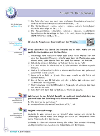 Le ktion
44 Stunde 27. Der SchulwegStunde 27. Der Schulweg
Lektion 4. Schulleben
70
1) Die Satzreihe kann aus zwei oder mehreren Hauptsätzen bestehen
und sie wird durch Konjunktionen verbunden, z. B.: ...
2) Die Konjunktionen «und», «aber», «oder», «denn» beeinflussen
nicht die Wortfolge im Satz, z. B.: ...
3) Die Konjunktionen «deshalb», «darum», «dann», «außerdem»
beeinflussen die Wortfolge im Satz, d. h. nach diesen Konjunktionen
steht immer das Verb, z. B.: ...
b) Löse die Aufgabe zur Grammatik auf der Website.
6 Bilde Satzreihen aus Sätzen und schreibe sie ins Heft. Achte auf die
Wahl der Konjunktion und die Wortfolge.
1) Unterwegs kann ich Musik hören oder etwas lesen. Meine Fahrt mit
dem Bus dauert 20 Minuten. → Unterwegs kann ich Musik hören oder
etwas lesen, denn meine Fahrt mit dem Bus dauert 20 Minuten.
2) Fährst du mit dem Schulbus zur Schule? Gehst du zu Fuß?
3) Ich kann mit der Straßenbahn zur Schule kommen. Ich bevorzuge die
U-Bahn.
4) Meine Schulfreundin Eva lebt in einem Nachbarhaus. Wir gehen oft
zusammen in die Schule.
5) Leon geht zu Fuß zur Schule. Unterwegs macht er oft Fotos mit
seinem Handy.
6) Zuerst fahren wir 10 Minuten mit der U-Bahn. Wir müssen noch
15 Minuten zu Fuß gehen.
7) Mein Schulweg nimmt 20 Minuten in Anspruch. Ich verlasse das Haus
um Viertel vor acht.
8) Felix fährt mit dem Rad zur Schule. Er findet es gesund.
7 Wie kommt ihr zur Schule? Sprecht zu zweit und beschreibt dann der
ganzen Klasse den Schulweg eurer Gesprächspartner.
A: Wie kommst du zur Schule?
B: Meistens/Normalerweise/Gewöhnlich/Oft/… ich…
8 Projekt «Mein Schulweg».
Variante 1: Wie kommst du zur Schule? Was machst und siehst du
unterwegs? Mache Fotos und fertige ein Plakat an. Präsentiere dann
deine Projektarbeit in der Klasse.
Variante 2: Filme mit deinem Handy ein Video über deinen Schulweg
und kommentiere es. Mache eine Präsentation in der Klasse.
Sieh dir die Regel
auf Seite 175 an
Geh auf: interac ve.
ranok.com.ua
r WWebsitee.
6
Gramma k
üben
7
Sprechen:
Informa onen
austauschen
8
Schreib- und
Sprechkompetenz
entwickeln
Право для безоплатного розміщення підручника в мережі Інтернет має
Міністерство освіти і науки України http://mon.gov.ua/ та Інститут модернізації змісту освіти https://imzo.gov.ua
 