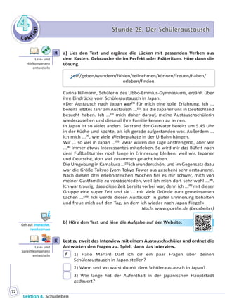 Le ktion
44 Stunde 28. Der SchüleraustauschStunde 28. Der Schüleraustausch
Lektion 4. Schulleben
72
4 a) Lies den Text und ergänze die Lücken mit passenden Verben aus
dem Kasten. Gebrauche sie im Perfekt oder Präteritum. Höre dann die
Lösung.
sein/geben/wundern/fühlen/teilnehmen/können/freuen/haben/
erleben/finden
Carina Hillmann, Schülerin des Ubbo-Emmius-Gymnasiums, erzählt über
ihre Eindrücke vom Schüleraustausch in Japan:
«Der Austausch nach Japan war(1)
für mich eine tolle Erfahrung. Ich ...
bereits letztes Jahr am Austausch ...(2)
, als die Japaner uns in Deutschland
besucht haben. Ich ...(3)
mich daher darauf, meine Austauschschülerin
wiederzusehen und diesmal ihre Familie kennen zu lernen.
In Japan ist so vieles anders. So stand der Gastvater bereits um 5.45 Uhr
in der Küche und kochte, als ich gerade aufgestanden war. Außerdem ...
ich mich ...(4)
, wie viele Werbeplakate in der U-Bahn hängen.
Wir ... so viel in Japan ...(5)
! Zwar waren die Tage anstrengend, aber wir
...(6)
immer etwas Interessantes miterleben. So wird mir das Büfett nach
dem Fußballturnier noch lange in Erinnerung bleiben, weil wir, Japaner
und Deutsche, dort viel zusammen gelacht haben.
Die Umgebung in Kamakura ...(7)
ich wunderschön, und im Gegensatz dazu
war die Größe Tokyos (vom Tokyo Tower aus gesehen) sehr erstaunend.
Nach diesen drei erlebnisreichen Wochen fiel es mir schwer, mich von
meiner Gastfamilie zu verabschieden, weil ich mich dort sehr wohl ...(8)
.
Ich war traurig, dass diese Zeit bereits vorbei war, denn ich ...(9)
mit dieser
Gruppe eine super Zeit und sie ... mir viele Gründe zum gemeinsamen
Lachen ...(10)
. Ich werde diesen Austausch in guter Erinnerung behalten
und freue mich auf den Tag, an dem ich wieder nach Japan fliege!»
Nach: www.goethe.de (bearbeitet)
b) Höre den Text und löse die Aufgabe auf der Website.
5 Lest zu zweit das Interview mit einem Austauschschüler und ordnet die
Antworten den Fragen zu. Spielt dann das Interview.
F 1) Hallo Martin! Darf ich dir ein paar Fragen über deinen
Schüleraustausch in Japan stellen?
2) Wann und wo warst du mit dem Schüleraustausch in Japan?
3) Wie lange hat der Aufenthalt in der japanischen Hauptstadt
gedauert?
4
Lese- und
Hörkompetenz
entwickeln
Geh auf: interac ve.
ranok.com.ua
der WWebbsitee.
5
Lese- und
Sprechkompetenz
entwickeln
Право для безоплатного розміщення підручника в мережі Інтернет має
Міністерство освіти і науки України http://mon.gov.ua/ та Інститут модернізації змісту освіти https://imzo.gov.ua
 
