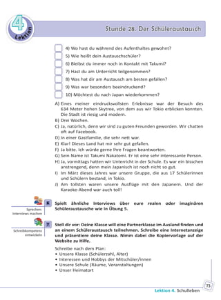 Le kt
ion
44 Stunde 28. Der SchüleraustauschStunde 28. Der Schüleraustausch
Lektion 4. Schulleben
73
4) Wo hast du während des Aufenthaltes gewohnt?
5) Wie heißt dein Austauschschüler?
6) Bleibst du immer noch in Kontakt mit Takumi?
7) Hast du am Unterricht teilgenommen?
8) Was hat dir am Austausch am besten gefallen?
9) Was war besonders beeindruckend?
10) Möchtest du nach Japan wiederkommen?
A) Eines meiner eindrucksvollsten Erlebnisse war der Besuch des
634 Meter hohen Skytree, von dem aus wir Tokio erblicken konnten.
Die Stadt ist riesig und modern.
B) Drei Wochen.
C) Ja, natürlich, denn wir sind zu guten Freunden geworden. Wir chatten
oft auf Facebook.
D) In einer Gastfamilie, die sehr nett war.
E) Klar! Dieses Land hat mir sehr gut gefallen.
F) Ja bitte. Ich würde gerne Ihre Fragen beantworten.
G) Sein Name ist Takumi Nakatomi. Er ist eine sehr interessante Person.
H) Ja, vormittags hatten wir Unterricht in der Schule. Es war ein bisschen
anstrengend, denn mein Japanisch ist noch nicht so gut.
I) Im März dieses Jahres war unsere Gruppe, die aus 17 Schülerinnen
und Schülern bestand, in Tokio.
J) Am tollsten waren unsere Ausflüge mit den Japanern. Und der
Karaoke-Abend war auch toll!
6 Spielt ähnliche Interviews über eure realen oder imaginären
Schüleraustausche wie in Übung 5.
7 Stell dir vor: Deine Klasse will eine Partnerklasse im Ausland finden und
an einem Schüleraustausch teilnehmen. Schreibe eine Internetanzeige
und präsentiere deine Klasse. Nimm dabei die Kopiervorlage auf der
Website zu Hilfe.
Schreibe nach dem Plan:
• Unsere Klasse (Schülerzahl, Alter)
• Interessen und Hobbys der Mitschüler/innen
• Unsere Schule (Räume, Veranstaltungen)
• Unser Heimatort
6
Sprechen:
Interviews machen
7
Schreibkompetenz
entwickeln
Право для безоплатного розміщення підручника в мережі Інтернет має
Міністерство освіти і науки України http://mon.gov.ua/ та Інститут модернізації змісту освіти https://imzo.gov.ua
 