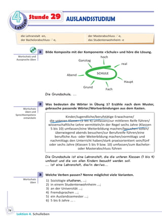 Le ktion
44
Lektion 4. Schulleben
74
Stunde 29 AUSLANDSSTUDIUM
1 Bilde Komposita mit der Komponente «Schule» und höre die Lösung.
SCHULE
real
Haupt
Fach
Grund
Abend
Ganztag
hoch
Die Grundschule, ...
2 Was bedeuten die Wörter in Übung 1? Erzähle nach dem Muster,
gebrauche passende Wörter/Wortverbindungen aus dem Kasten.
Kinder/Jugendliche/berufstätige Erwachsene/
die unteren Klassen (1 bis 4) umfassen/zur mittleren Reife führen/
wissenschaftliche Lehre vermitteln/in der Regel sechs Jahre (Klassen
5 bis 10) umfassen/eine Weiterbildung machen/besuchen sollen/
überwiegend abends besuchen/zur Berufsreife führen/eine
berufliche Aus- oder Weiterbildung machen/vormittags und
nachmittags den Unterricht haben/stark praxisorientiert sein/fünf
oder sechs Jahre (Klassen 5 bis 9 bzw. 10) umfassen/zum Bachelor-
oder Masterabschluss führen
Die Grundschule ist eine Lehranstalt, die die unteren Klassen (1 bis 4)
umfasst und die von allen Kindern besucht werden soll.
... ist eine Lehranstalt, die/in der/wo...
3 Welche Verben passen? Nenne möglichst viele Varianten.
1) Soziologie studieren, ...;
2) in einem Studentenwohnheim ...;
3) an der Universität ...;
4) Fremdsprachen ...;
5) ein Auslandssemester ...;
6) 5 bis 6 Jahre ... .
1
Wortschatz und
Aussprache üben
2
Wortschatz
üben und
Sprechkompetenz
entwickeln
3
Wortschatz
üben
die Lehranstalt -en,
der Bachelorabschluss -¨-e,
der Masterabschluss -¨-e,
das Studentenwohnheim -e
Право для безоплатного розміщення підручника в мережі Інтернет має
Міністерство освіти і науки України http://mon.gov.ua/ та Інститут модернізації змісту освіти https://imzo.gov.ua
 