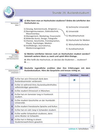 Le kt
ion
44 Stunde 29. AuslandsstudiumStunde 29. Auslandsstudium
Lektion 4. Schulleben
75
4 a) Was kann man an Hochschulen studieren? Ordne die Lehrfächer den
Hochschulen zu.
1) Gesang, Kammermusik, Dirigieren
2) Bauingenieurwesen, Elektrotechnik,
Maschinenbau
3) Management, Marketing, Finanzrecht
4) Bildende Kunst, Design, Fotografie
5) Chemie, Geschichte, Fremdsprachen,
Physik, Psychologie, Medizin
6) Grafikdesign, Journalismus,
Medienmanagement
A) technische Universität
B) Universität
C) Musikhochschule
D) Hochschule für Medien
E) Wirtschaftshochschule
F) Kunsthochschule
b) Welche Lehrfächer können noch an Hochschulen studiert werden?
Sammelt weitere Ideen zu zweit und spielt Mini-Dialoge.
A: Wie heißt die Hochschule, an der/wo die Studenten ... studieren?
B: ... .
5 Deutsche Jugendliche erzählen über ihre Erfahrungen mit dem
Auslandsstudium. Höre die Gespräche und kreuze richtig an.
Jonas Christian Hannah
1 Er/Sie hat sein Chinesisch dank dem
Auslandssemester verbessert. 
2 Er/Sie ist während ihres Auslandsaufenthaltes
selbstständiger geworden.
3 Er/Sie studiert Chinesisch in München.
4 Er/Sie hat ein Semester lang in Frankreich
studiert.
5 Er/Sie studiert Geschichte an der Humboldt-
Universität.
6 Er/Sie studiert französische Sprache und Kultur.
7 Er/Sie hat ein Jahr lang in Schweden studiert.
8 Er/Sie wollte Schwedisch studieren, denn
seine Mutter ist Schwedin.
9 Er/Sie hat in Peking in einem
Studentenwohnheim gewohnt.
4
Wortschatz
üben
Sprechen:
Fragen stellen
und beantworten
5
Hörkompetenz
entwickeln
Право для безоплатного розміщення підручника в мережі Інтернет має
Міністерство освіти і науки України http://mon.gov.ua/ та Інститут модернізації змісту освіти https://imzo.gov.ua
 