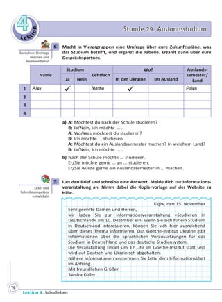 Le ktion
44 Stunde 29. AuslandsstudiumStunde 29. Auslandsstudium
Lektion 4. Schulleben
76
6 Macht in Vierergruppen eine Umfrage über eure Zukunftspläne, was
das Studium betrifft, und ergänzt die Tabelle. Erzählt dann über eure
Gesprächspartner.
Name
Studium
Lehrfach
Wo? Auslands-
semester/
LandJa Nein In der Ukraine Im Ausland
1 Alex
 Mathe
 Polen
2
3
4
a) A: Möchtest du nach der Schule studieren?
B: Ja/Nein, ich möchte ... .
A: Wo/Was möchtest du studieren?
B: Ich möchte ... studieren.
A: Möchtest du ein Auslandssemester machen? In welchem Land?
B: Ja/Nein, ich möchte ... .
b) Nach der Schule möchte ... studieren.
Er/Sie möchte gerne ... an ... studieren.
Er/Sie würde gerne ein Auslandssemester in ... machen.
7 Lies den Brief und schreibe eine Antwort. Melde dich zur Informations-
veranstaltung an. Nimm dabei die Kopiervorlage auf der Website zu
Hilfe.
Kyjiw, den 15. November
Sehr geehrte Damen und Herren,
wir laden Sie zur Informationsveranstaltung «Studieren in
Deutschland» am 10. Dezember ein. Wenn Sie sich für ein Studium
in Deutschland interessieren, können Sie sich hier ausreichend
über dieses Thema informieren. Das Goethe-Institut Ukraine gibt
Informationen über die sprachlichen Voraussetzungen für das
Studium in Deutschland und das deutsche Studiensystem.
Die Veranstaltung findet um 12 Uhr im Goethe-Institut statt und
wird auf Deutsch und Ukrainisch abgehalten.
Nähere Informationen entnehmen Sie bitte dem Informationsblatt
im Anhang.
Mit freundlichen Grüßen
Sandra Koller
6
Sprechen: Umfrage
machen und
kommen eren
7
Lese- und
Schreibkompetenz
entwickeln
Право для безоплатного розміщення підручника в мережі Інтернет має
Міністерство освіти і науки України http://mon.gov.ua/ та Інститут модернізації змісту освіти https://imzo.gov.ua
 