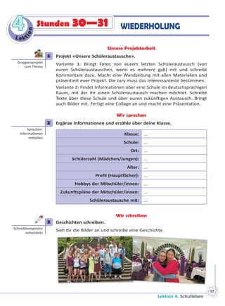 Lektion 4. Schulleben
77
Le kt
ion
44 Stunden 30—31 WIEDERHOLUNG
Unsere Projektarbeit
1 Projekt «Unsere Schüleraustausche».
Variante 1: Bringt Fotos von eurem letzten Schüleraustausch (von
euren Schüleraustauschen, wenn es mehrere gab) mit und schreibt
Kommentare dazu. Macht eine Wandzeitung mit allen Materialien und
präsentiert euer Projekt. Die Jury muss das interessanteste bestimmen.
Variante 2: Findet Informationen über eine Schule im deutschsprachigen
Raum, mit der ihr einen Schüleraustausch machen möchtet. Schreibt
Texte über diese Schule und über euren zukünftigen Austausch. Bringt
auch Bilder mit. Fertigt eine Collage an und macht eine Präsentation.
Wir sprechen
2 Ergänze Informationen und erzähle über deine Klasse.
Klasse: ...
Schule: ...
Ort: ...
Schülerzahl (Mädchen/Jungen): ...
Alter: ...
Profil (Hauptfächer): ...
Hobbys der Mitschüler/innen: ...
Zukunftspläne der Mitschüler/innen: ...
Schüleraustausche mit: ...
Wir schreiben
3 Geschichten schreiben.
Sieh dir die Bilder an und schreibe eine Geschichte.
1
Gruppenprojekt
zum Thema
2
Sprechen:
Informa onen
mi eilen
3
Schreibkompetenz
entwickeln
Право для безоплатного розміщення підручника в мережі Інтернет має
Міністерство освіти і науки України http://mon.gov.ua/ та Інститут модернізації змісту освіти https://imzo.gov.ua
 