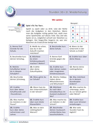 Le ktion
44 Stunden 30—31. WiederholungStunden 30—31. Wiederholung
Lektion 4. Schulleben
78
Wir spielen
4 Spiel «Tic Tac Toe».
Spielt zu zweit oder zu dritt. Löst der Reihe
nach die Aufgaben in den Kästchen. Wenn
man die Aufgabe richtig gelöst hat, stellt man
seine Spielmarke auf dieses Feld. Das Ziel des
Spiels ist es, möglichst schnell vier Kästchen zu
belegen. Der Sieger/Die Siegerin ist, wer vier
Kästchen als Erster/Erste belegt hat.
1. Nenne fünf
Gründe für die
Schule.
2. Weißt du schon,
was du in der
Zukunft machen
möchtest?
3. Beschreibe kurz
deine Schule.
4. Wann ist der
Unterricht in der
Schule zu Ende?
5. Beschreibe kurz
deinen Schultag.
6. Möchtest
du einen
Schüleraustausch
machen? Wohin?
7. Nenne fünf
Gründe gegen die
Schule.
8. Erzähle kurz über
deine Klasse.
9. Welche
Schulfächer lernst
du in diesem
Schuljahr?
10. Erzähle
über deine
Zukunftspläne.
11. Erzähle kurz
über deinen realen
oder imaginären
Schüleraustausch.
12. Nenne deine
Lieblingsfächer.
13. Beschreibe
deinen Schulweg.
14. Wozu gehst du
zur Schule?
15. Welche Hobbys
haben deine
Mitschülerinnen
und Mitschüler?
16. Was möchtest
du in deinem
Stundenplan
ändern?
17. Erzähle
kurz über deine
Schulfreunde und
-freundinnen.
18. Wann hast du
den Unterrichtsstart
in der Schule?
19. Möchtest
du nach dem
Schulabschluss im
Ausland studieren?
Wo?
20. Was machst du
unterwegs, wenn
du zur Schule gehst
oder fährst?
21. Was machst
du meistens in der
Pause?
22. Erzähle kurz
über eure letzte
Klassenfahrt.
23. Was machst du
am liebsten in der
Schule?
24. Erzähle kurz
über eure Schulver-
anstaltungen.
25. Erzähle
kurz über deine
Lehrerinnen und
Lehrer.
26. Was ist dein
Lieblingsfach?
Warum?
27. Beschreibe
deinen Austausch-
schüler/deine Aus-
tauschschülerin.
28. Wie viele
Stunden hast du
täglich?
4
Partner-/
Gruppenspiel zum
Thema
Beispiel:


 
 
   
Право для безоплатного розміщення підручника в мережі Інтернет має
Міністерство освіти і науки України http://mon.gov.ua/ та Інститут модернізації змісту освіти https://imzo.gov.ua
 