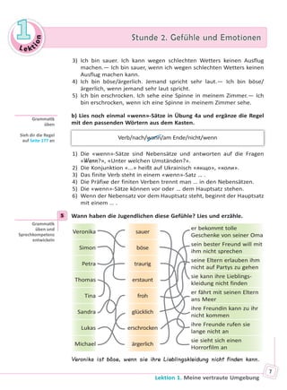 Le kt
ion
11 Stunde 2. Gefühle und EmotionenStunde 2. Gefühle und Emotionen
Lektion 1. Meine vertraute Umgebung
7
3) Ich bin sauer. Ich kann wegen schlechten Wetters keinen Ausflug
machen.— Ich bin sauer, wenn ich wegen schlechten Wetters keinen
Ausflug machen kann.
4) Ich bin böse/ärgerlich. Jemand spricht sehr laut.— Ich bin böse/
ärgerlich, wenn jemand sehr laut spricht.
5) Ich bin erschrocken. Ich sehe eine Spinne in meinem Zimmer.— Ich
bin erschrocken, wenn ich eine Spinne in meinem Zimmer sehe.
b) Lies noch einmal «wenn»-Sätze in Übung 4a und ergänze die Regel
mit den passenden Wörtern aus dem Kasten.
Verb/nach/wann/am Ende/nicht/wenn
1) Die «wenn»-Sätze sind Nebensätze und antworten auf die Fragen
«Wann?», «Unter welchen Umständen?».
2) Die Konjunktion «...» heißt auf Ukrainisch «якщо», «коли».
3) Das finite Verb steht in einem «wenn»-Satz … .
4) Die Präfixe der finiten Verben trennt man … in den Nebensätzen.
5) Die «wenn»-Sätze können vor oder … dem Hauptsatz stehen.
6) Wenn der Nebensatz vor dem Hauptsatz steht, beginnt der Hauptsatz
mit einem … .
5 Wann haben die Jugendlichen diese Gefühle? Lies und erzähle.
Veronika sauer
er bekommt tolle
Geschenke von seiner Oma
Simon böse
sein bester Freund will mit
ihm nicht sprechen
Petra traurig
seine Eltern erlauben ihm
nicht auf Partys zu gehen
Thomas erstaunt
sie kann ihre Lieblings-
kleidung nicht finden
Tina froh
er fährt mit seinen Eltern
ans Meer
Sandra glücklich
ihre Freundin kann zu ihr
nicht kommen
Lukas erschrocken
ihre Freunde rufen sie
lange nicht an
Michael ärgerlich
sie sieht sich einen
Horrorfilm an
Veronika ist böse, wenn sie ihre Lieblingskleidung nicht finden kann.
Gramma k
üben
Sieh dir die Regel
auf Seite 177 an
5
Gramma k
üben und
Sprechkompetenz
entwickeln
Право для безоплатного розміщення підручника в мережі Інтернет має
Міністерство освіти і науки України http://mon.gov.ua/ та Інститут модернізації змісту освіти https://imzo.gov.ua
 