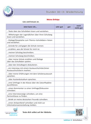 Le kt
ion
44 Stunden 30—31. WiederholungStunden 30—31. Wiederholung
Lektion 4. Schulleben
79
Meine Erfolge
Lies und kreuze an.
Jetzt kann ich… sehr gut gut
noch
nicht gut
…Texte über das Schulleben lesen und verstehen.
...Mitteilungen der Jugendlichen über ihren Schulweg
lesen und verstehen.
…Dialoge/Gespräche zum Thema «Schulleben» hören
und verstehen.
…Gründe für und gegen die Schule nennen.
…erzählen, was die Schule für mich ist.
...meinen Schultag beschreiben.
...meinen Schulweg beschreiben.
...über meine Schule erzählen und Dialoge
über das Schulleben spielen.
...über den Schulbeginn diskutieren.
…ein Interview mit einem Austauschschüler/einer
Austauschschülerin machen.
...über meine Erfahrungen mit dem Schüleraustausch
sprechen.
...über Auslandsstudium sprechen.
...eine Umfrage in der Klasse über die Zukunftspläne
durchführen.
...einen Kommentar zu einer Umfrage/Diskussion
schreiben.
…eine Internetanzeige schreiben, um eine
Partnerklasse zu finden.
…Briefe an meine deutschen Freunde schreiben.
…einen Antwortbrief schreiben und mich zur
Informationsveranstaltung melden.
Teste dich selbst auf der Website.
Geh auf: interac ve.
ranok.com.ua
Право для безоплатного розміщення підручника в мережі Інтернет має
Міністерство освіти і науки України http://mon.gov.ua/ та Інститут модернізації змісту освіти https://imzo.gov.ua
 