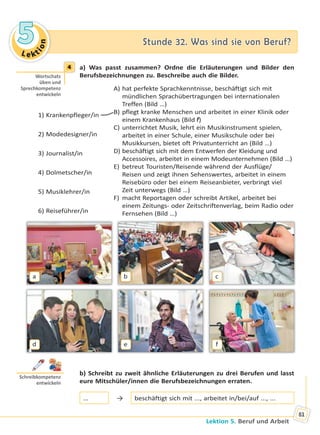 Le kt
ion
55 Stunde 32. Was sind sie von Beruf?Stunde 32. Was sind sie von Beruf?
Lektion 5. Beruf und Arbeit
81
4 a) Was passt zusammen? Ordne die Erläuterungen und Bilder den
Berufsbezeichnungen zu. Beschreibe auch die Bilder.
1) Krankenpfleger/in
2) Modedesigner/in
3) Journalist/in
4) Dolmetscher/in
5) Musiklehrer/in
6) Reiseführer/in
A) hat perfekte Sprachkenntnisse, beschäftigt sich mit
mündlichen Sprachübertragungen bei internationalen
Treffen (Bild …)
B) pflegt kranke Menschen und arbeitet in einer Klinik oder
einem Krankenhaus (Bild f)
C) unterrichtet Musik, lehrt ein Musikinstrument spielen,
arbeitet in einer Schule, einer Musikschule oder bei
Musikkursen, bietet oft Privatunterricht an (Bild …)
D) beschäftigt sich mit dem Entwerfen der Kleidung und
Accessoires, arbeitet in einem Modeunternehmen (Bild …)
E) betreut Touristen/Reisende während der Ausflüge/
Reisen und zeigt ihnen Sehenswertes, arbeitet in einem
Reisebüro oder bei einem Reiseanbieter, verbringt viel
Zeit unterwegs (Bild …)
F) macht Reportagen oder schreibt Artikel, arbeitet bei
einem Zeitungs- oder Zeitschriftenverlag, beim Radio oder
Fernsehen (Bild …)
a
d
b
e
c
f
b) Schreibt zu zweit ähnliche Erläuterungen zu drei Berufen und lasst
eure Mitschüler/innen die Berufsbezeichnungen erraten.
… → beschäftigt sich mit ..., arbeitet in/bei/auf ..., ...
4
Wortschatz
üben und
Sprechkompetenz
entwickeln
Schreibkompetenz
entwickeln
Право для безоплатного розміщення підручника в мережі Інтернет має
Міністерство освіти і науки України http://mon.gov.ua/ та Інститут модернізації змісту освіти https://imzo.gov.ua
 