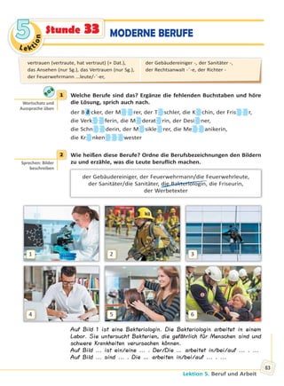 Le kt
ion
55
Lektion 5. Beruf und Arbeit
83
MODERNE BERUFEStunde 33
1 Welche Berufe sind das? Ergänze die fehlenden Buchstaben und höre
die Lösung, sprich auch nach.
der B ä cker, der M rer, der T schler, die K chin, der Fris r,
die Verk ferin, die M derat rin, der Desi ner,
die Schn derin, der M sikle rer, die Me anikerin,
die Kr nken wester
2 Wie heißen diese Berufe? Ordne die Berufsbezeichnungen den Bildern
zu und erzähle, was die Leute beruflich machen.
der Gebäudereiniger, der Feuerwehrmann/die Feuerwehrleute,
der Sanitäter/die Sanitäter, die Bakteriologin, die Friseurin,
der Werbetexter
1
4
2
5
3
6
Auf Bild 1 ist eine Bakteriologin. Die Bakteriologin arbeitet in einem
Labor. Sie untersucht Bakterien, die gefährlich für Menschen sind und
schwere Krankheiten verursachen können.
Auf Bild ... ist ein/eine ... . Der/Die … arbeitet in/bei/auf ... . ...
Auf Bild ... sind ... . Die … arbeiten in/bei/auf ... . ...
1
Wortschatz und
Aussprache üben
2
Sprechen: Bilder
beschreiben
vertrauen (vertraute, hat vertraut) (+ Dat.),
das Ansehen (nur Sg.), das Vertrauen (nur Sg.),
der Feuerwehrmann ...leute/-¨-er,
der Gebäudereiniger -, der Sanitäter -,
der Rechtsanwalt -¨-e, der Richter -
Право для безоплатного розміщення підручника в мережі Інтернет має
Міністерство освіти і науки України http://mon.gov.ua/ та Інститут модернізації змісту освіти https://imzo.gov.ua
 