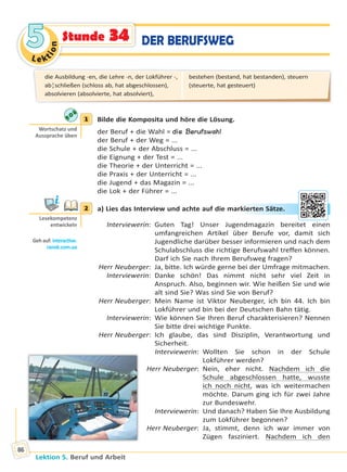 Le ktion
55
Lektion 5. Beruf und Arbeit
86
Stunde 34 DER BERUFSWEG
1 Bilde die Komposita und höre die Lösung.
der Beruf + die Wahl = die Berufswahl
der Beruf + der Weg = ...
die Schule + der Abschluss = ...
die Eignung + der Test = ...
die Theorie + der Unterricht = ...
die Praxis + der Unterricht = ...
die Jugend + das Magazin = ...
die Lok + der Führer = ...
2 a) Lies das Interview und achte auf die markierten Sätze.
Interviewerin: Guten Tag! Unser Jugendmagazin bereitet einen
umfangreichen Artikel über Berufe vor, damit sich
Jugendliche darüber besser informieren und nach dem
Schulabschluss die richtige Berufswahl treffen können.
Darf ich Sie nach Ihrem Berufsweg fragen?
Herr Neuberger: Ja, bitte. Ich würde gerne bei der Umfrage mitmachen.
Interviewerin: Danke schön! Das nimmt nicht sehr viel Zeit in
Anspruch. Also, beginnen wir. Wie heißen Sie und wie
alt sind Sie? Was sind Sie von Beruf?
Herr Neuberger: Mein Name ist Viktor Neuberger, ich bin 44. Ich bin
Lokführer und bin bei der Deutschen Bahn tätig.
Interviewerin: Wie können Sie Ihren Beruf charakterisieren? Nennen
Sie bitte drei wichtige Punkte.
Herr Neuberger: Ich glaube, das sind Disziplin, Verantwortung und
Sicherheit.
Interviewerin: Wollten Sie schon in der Schule
Lokführer werden?
Herr Neuberger: Nein, eher nicht. Nachdem ich die
Schule abgeschlossen hatte, wusste
ich noch nicht, was ich weitermachen
möchte. Darum ging ich für zwei Jahre
zur Bundeswehr.
Interviewerin: Und danach? Haben Sie Ihre Ausbildung
zum Lokführer begonnen?
Herr Neuberger: Ja, stimmt, denn ich war immer von
Zügen fasziniert. Nachdem ich den
1
Wortschatz und
Aussprache üben
2
Lesekompetenz
entwickeln
Geh auf: interac ve.
ranok.com.ua
rkieerteen SSättze..
die Ausbildung -en, die Lehre -n, der Lokführer -,
ab¦schließen (schloss ab, hat abgeschlossen),
absolvieren (absolvierte, hat absolviert),
bestehen (bestand, hat bestanden), steuern
(steuerte, hat gesteuert)
Право для безоплатного розміщення підручника в мережі Інтернет має
Міністерство освіти і науки України http://mon.gov.ua/ та Інститут модернізації змісту освіти https://imzo.gov.ua
 