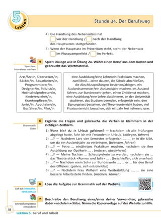 Le ktion
55 Stunde 34. Der BerufswegStunde 34. Der Berufsweg
Lektion 5. Beruf und Arbeit
88
4) Die Handlung des Nebensatzes hat
vor der Handlung // nach der Handlung
des Hauptsatzes stattgefunden.
5) Wenn der Hauptsatz im Präteritum steht, steht der Nebensatz
im Plusquamperfekt // im Perfekt.
4 Spielt Dialoge wie in Übung 2a. Wählt einen Beruf aus dem Kasten und
gebraucht das Wortmaterial.
eine Ausbildung/eine Lehre/ein Praktikum machen,
zwei/drei/... Jahre dauern, die Schule abschließen,
die Abschlussprüfungen bestehen/ablegen, ein
Auslandssemester/ein Auslandsjahr machen, ins Ausland
fahren, zur Bundeswehr gehen, einen Zivildienst machen,
eine Ausbildung/eine Lehre absolvieren, an der Universität
studieren, das Studium beenden, erfolgreich sein, den
Eignungstest bestehen, viel Theorieunterricht haben, viel
Praxisunterricht besuchen, sich ein Jahr frei nehmen, usw.
Arzt/Ärztin, Übersetzer/in,
Bäcker/in, Bauarbeiter/in,
Programmierer/in,
Designer/in, Polizist/in,
Hochschulprofessor/in,
Kindererzieher/in,
Krankenpfleger/in,
Jurist/in, Apotheker/in,
Busfahrer/in, Pilot/in
5 Ergänze die Fragen und gebrauche die Verben in Klammern in der
richtigen Zeitform.
1) Wann bist du in Urlaub gefahren? — Nachdem ich alle Prüfungen
abgelegt hatte, fuhr ich mit Freunden in Urlaub. (ablegen, fahren)
2) ...? — Nachdem Lars vier Semester erfolgreich ..., ... er in die USA,
um da ein Auslandsjahr zu verbringen. (beenden, fahren)
3) ...? — Petra ... einjähriges Praktikum machen, nachdem sie ihre
Ausbildung zur Optikerin ... . (müssen, absolvieren)
4) ...? — Meine Tochter ... Schauspielerin zu werden, nachdem sie ...
das Theaterstück «Romeo und Julia» ... . (beschließen, sich ansehen)
5) ...? — Nachdem mein Sohn zur Bundeswehr ..., ... er ... für den Beruf
des Offiziers. (gehen, sich entscheiden)
6) ...? — Nachdem Frau Wilhelm eine Weiterbildung ..., ... sie eine
bessere Arbeitsstelle finden. (machen, können)
6 Löse die Aufgabe zur Grammatik auf der Website.
7 Beschreibe den Berufsweg eines/einer deiner Verwandten, gebrauche
dabei «nachdem»-Sätze. Nimm die Kopiervorlage auf der Website zu Hilfe.
4
Sprechen:
Interviews machen
5
Gramma k
üben
6
Geh auf: interac ve.
ranok.com.ua
Webbsitee.
7
Schreibkompetenz
entwickeln
Право для безоплатного розміщення підручника в мережі Інтернет має
Міністерство освіти і науки України http://mon.gov.ua/ та Інститут модернізації змісту освіти https://imzo.gov.ua
 