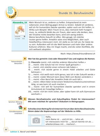 Le ktion
55 Stunde 35. BerufswünscheStunde 35. Berufswünsche
Lektion 5. Beruf und Arbeit
90
Alexandra, 14
Userprofil
15.12 2018 19.10
Mein Wunsch ist es, anderen zu helfen. Entsprechend ist mein
Lebensziel, einen Beitrag gegen Armut zu leisten. Sobald ich verdiene,
will ich für humanitäre Zwecke spenden, später auch vor Ort helfen, in
Afrika zum Beispiel. Mein Traum ist es, dass niemand mehr hungern
muss. Ja, vielleicht bleibt das ein Traum, aber wenn alle denken, dass
der Einzelne nichts bewirken kann, wird sich wenig ändern.
Meine berufliche Zukunft ist offen. Wie gesagt, ich möchte
Leuten gerne helfen. Anwältin wäre eine Möglichkeit, aber auch
Hotelfachfrau interessiert mich. Ich stelle es mir toll vor, für Gäste da
zu sein. Außerdem will ich die Welt bereisen und mehr über andere
Kulturen erfahren. Was mir Angst macht, sind die vielen Konflikte, die
sich weltweit abspielen.
Nach: https://www.fritzundfraenzi.ch
4 Wer hat das gemeint: Livio oder Alexandra? Lies und ergänze die Namen.
1) Alexandra meint: «Ich möchte anderen Menschen helfen.»
2) … meint: «Die Schule hat mir immer Spaß gemacht.»
3) … meint: «Ich möchte einen sicheren Job haben.»
4) … meint: «Ich würde gerne in einem Hotel arbeiten und Gäste
betreuen.»
5) … meint: «Ich weiß noch nicht genau, was ich in der Zukunft werde.»
6) … meint: «Jeder Mensch kann diese Welt zum Besten verändern.»
7) … meint: «Den Beruf der Anwältin finde ich auch toll.»
8) … meint: «Mein Vater ist bei einem Telekommunikationsunternehmen
tätig, so was kann ich auch machen.»
9) … meint: «Ich will für humanitäre Zwecke spenden und in einem
Armutsland als Freiwillige helfen.»
10)… meint: «Ich bin nicht sicher, aber später kann ich aufs Gymnasium
wechseln.»
5 Wessen Berufswünsche und Zukunftspläne findet ihr interessanter?
Mit wem möchtet ihr sprechen? Diskutiert in Kleingruppen.
6 SchreibeeinenBeitragfüreinInternet-ForumüberdeineBerufswünsche.
Nimm dabei die Kopiervorlage auf der Website zu Hilfe.
Hallo,
mein Name ist ... und ich bin ... Jahre alt.
Ich interessiere mich für …, darum könnte ich als ...
arbeiten/etwas mit ... machen/...
4
Textverständnis
überprüfen
5
Sprechen: Meinung
äußern
6
Schreibkompetenz
entwickeln
Право для безоплатного розміщення підручника в мережі Інтернет має
Міністерство освіти і науки України http://mon.gov.ua/ та Інститут модернізації змісту освіти https://imzo.gov.ua
 