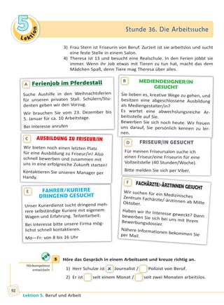 Le ktion
55 Stunde 36. Die ArbeitssucheStunde 36. Die Arbeitssuche
Lektion 5. Beruf und Arbeit
92
3) Frau Stern ist Friseurin von Beruf. Zurzeit ist sie arbeitslos und sucht
eine feste Stelle in einem Salon.
4) Theresa ist 13 und besucht eine Realschule. In den Ferien jobbt sie
immer. Wenn ihr Job etwas mit Tieren zu tun hat, macht das dem
Mädchen Spaß, denn Tiere mag Theresa über alles.
MEDIENDESIGNER/IN
GESUCHT
Sie lieben es, kreative Wege zu gehen, und
besitzen eine abgeschlossene Ausbildung
als Mediengestalter/in?
Es wartet eine abwechslungsreiche Ar-
beitsstelle auf Sie.
Bewerben Sie sich noch heute. Wir freuen
uns darauf, Sie persönlich kennen zu ler-
nen.
B
Ferienjob im Pferdestall
Suche Aushilfe in den Weihnachtsferien
für unseren privaten Stall. Schülern/Stu-
denten geben wir den Vorzug.
Wir brauchen Sie vom 23. Dezember bis
5. Januar für ca. 10 Arbeitstage.
Bei Interesse anrufen
A
AUSBILDUNG ZU FRISEUR/IN
Wir bieten noch einen letzten Platz
für eine Ausbildung zu Friseur/in! Also
schnell bewerben und zusammen mit
uns in eine erfolgreiche Zukunft starten!
Kontaktieren Sie unseren Manager per
Handy.
C
FAHRER/KURIERE
DRINGEND GESUCHT
Unser Kurierdienst sucht dringend meh-
rere selbständige Kuriere mit eigenem
Wagen und Erfahrung. Teilzeitarbeit.
Bei Interesse bitte unsere Firma mög-
lichst schnell kontaktieren.
Mo—Fr: von 8 bis 16 Uhr
E
FACHÄRZTE/-ÄRZTINNEN GESUCHT
Wir suchen für ein MedizinischesZentrum Fachärzte/-ärztinnen ab MitteOktober.
Haben wir Ihr Interesse geweckt? Dannbewerben Sie sich bei uns mit IhremBewerbungsdossier.
Nähere Informationen bekommen Sieper Mail.
F
FRISEUR/IN GESUCHT
Für meinen Friseursalon suche ich
einen Friseur/eine Friseurin für eine
Vollzeitstelle (40 Stunden/Woche).
Bitte melden Sie sich per Viber.
D
5 Höre das Gespräch in einem Arbeitsamt und kreuze richtig an.
1) Herr Schulze istt  Journalist // Polizist von Beruf.
2) Er istt seit einem Monat // seit zwei Monaten arbeitslos.
5
Hörkompetenz
entwickeln
Право для безоплатного розміщення підручника в мережі Інтернет має
Міністерство освіти і науки України http://mon.gov.ua/ та Інститут модернізації змісту освіти https://imzo.gov.ua
 