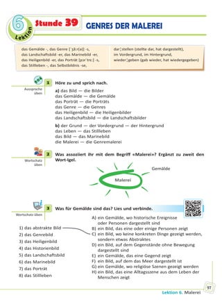 Le kt
ion
66
Lektion 6. Malerei
97
Stunde 39 GENRES DER MALEREI
1 Höre zu und sprich nach.
a) das Bild — die Bilder
das Gemälde — die Gemälde
das Porträt — die Porträts
das Genre — die Genres
das Heiligenbild — die Heiligenbilder
das Landschaftsbild — die Landschaftsbilder
b) der Grund — der Vordergrund — der Hintergrund
das Leben — das Stillleben
das Bild — das Marinebild
die Malerei — die Genremalerei
2 Was assoziiert ihr mit dem Begriff «Malerei»? Ergänzt zu zweit den
Wort-Igel.
Malerei
Gemälde
3 Was für Gemälde sind das? Lies und verbinde.
1) das abstrakte Bild
2) das Genrebild
3) das Heiligenbild
4) das Historienbild
5) das Landschaftsbild
6) das Marinebild
7) das Porträt
8) das Stillleben
A) ein Gemälde, wo historische Ereignisse
oder Personen dargestellt sind
B) ein Bild, das eine oder einige Personen zeigt
C) ein Bild, wo keine konkreten Dinge gezeigt werden,
sondern etwas Abstraktes
D) ein Bild, auf dem Gegenstände ohne Bewegung
dargestellt sind
E) ein Gemälde, das eine Gegend zeigt
F) ein Bild, auf dem das Meer dargestellt ist
G) ein Gemälde, wo religiöse Szenen gezeigt werden
H) ein Bild, das eine Alltagsszene aus dem Leben der
Menschen zeigt
1
Aussprache
üben
2
Wortschatz
üben
3
Wortschatz üben
ndee.
das Gemälde -, das Genre [ˈʒã:r(ə)] -s,
das Landschaftsbild -er, das Marinebild -er,
das Heiligenbild -er, das Porträt [pɔrˈtrɛ:] -s,
das Stillleben -, das Selbstbildnis -se,
dar¦stellen (stellte dar, hat dargestellt),
im Vordergrund, im Hintergrund,
wieder¦geben (gab wieder, hat wiedergegeben)
Право для безоплатного розміщення підручника в мережі Інтернет має
Міністерство освіти і науки України http://mon.gov.ua/ та Інститут модернізації змісту освіти https://imzo.gov.ua
 