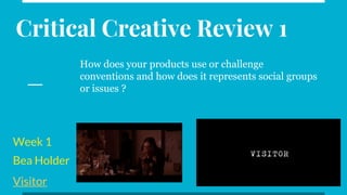 Week 1
Bea Holder
Visitor
Critical Creative Review 1
How does your products use or challenge
conventions and how does it represents social groups
or issues ?
 