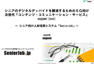 All Rights Reserved, Copyright © 2020 nagomi
2020年
nagomi
シニアのデジタルディバイドを解消するための５Ｇ向け
次世代『コンテンツ・コミュニケーション・サービス』
nagomi(sns)
～ シニア向け人材活用システム「SeniorJob」～
1/26
 