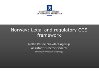 Norwegian Ministry of Petroleum and Energy
Norway: Legal and regulatory CCS
framework
Mette Karine Gravdahl Agerup
Assistant Director General
Ministry of Petroleum and Energy
 