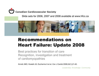 Slide sets for 2006, 2007 and 2008 available at www.hfcc.ca




Recommendations on
Heart Failure: Update 2008
Best practices for transition of care
Recognition, investigation and treatment
of cardiomyopathies
Arnold JMO, Howlett JG, Ducharme A et al. Can J Cardiol 2008;24(1):21-40.

                                                      Leadership. Knowledge. Community.
 