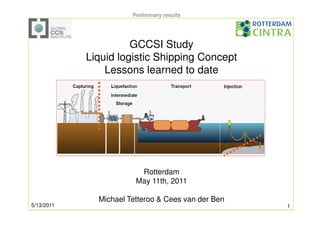 Preliminary results




                      GCCSI Study
            Liquid logistic Shipping Concept
                Lessons learned to date




                         Rotterdam
                        May 11th, 2011

              Michael Tetteroo & Cees van der Ben
5/13/2011                                           1
 