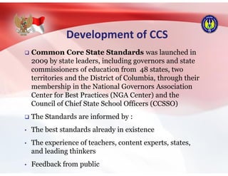 Development of CCS
 Common Core State Standards was launched in
2009 by state leaders, including governors and state
commissioners of education from 48 states, two
territories and the District of Columbia, through their
membership in the National Governors Association
Center for Best Practices (NGA Center) and the
Council of Chief State School Officers (CCSSO)
 The Standards are informed by :
• The best standards already in existence
• The experience of teachers, content experts, states,
and leading thinkers
• Feedback from public
 