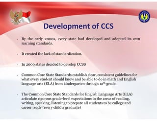 Development of CCS
• By the early 2000s, every state had developed and adopted its own
learning standards.
• It created the lack of standardization.
• In 2009 states decided to develop CCSS
• Common Core State Standards establish clear, consistent guidelines for
what every student should know and be able to do in math and English
language arts (ELA) from kindergarten through 12th grade.
• The Common Core State Standards for English Language Arts (ELA)
articulate rigorous grade-level expectations in the areas of reading,
writing, speaking, listening to prepare all students to be college and
career ready (every child a graduate)
 