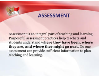 ASSESSMENT
Assessment is an integral part of teaching and learning.
Purposeful assessment practices help teachers and
students understand where they have been, where
they are, and where they might go next. No one
assessment can provide sufficient information to plan
teaching and learning.
 