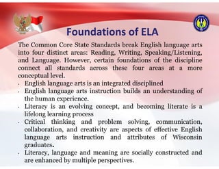 Foundations of ELA
The Common Core State Standards break English language arts
into four distinct areas: Reading, Writing, Speaking/Listening,
and Language. However, certain foundations of the discipline
connect all standards across these four areas at a more
conceptual level.
• English language arts is an integrated disciplined
• English language arts instruction builds an understanding of
the human experience.
• Literacy is an evolving concept, and becoming literate is a
lifelong learning process
• Critical thinking and problem solving, communication,
collaboration, and creativity are aspects of effective English
language arts instruction and attributes of Wisconsin
graduates.
• Literacy, language and meaning are socially constructed and
are enhanced by multiple perspectives.
 