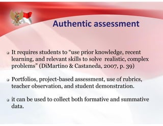 Authentic assessment
 It requires students to “use prior knowledge, recent
learning, and relevant skills to solve realistic, complex
problems” (DiMartino & Castaneda, 2007, p. 39)
 Portfolios, project-based assessment, use of rubrics,
teacher observation, and student demonstration.
 it can be used to collect both formative and summative
data.
 