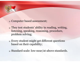  Computer based assessment;
 They test students’ ability in reading, writing,
listening, speaking, reasoning, procedure,
problem solving;
 Every student might get different questions
based on their capability;
 Standard scale: low-near/at-above standards.
 