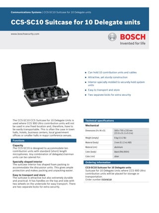 Communications Systems | CCS‑SC10 Suitcase for 10 Delegate units
CCS‑SC10 Suitcase for 10 Delegate units
www.boschsecurity.com
u Can hold 10 contribution units and cables
u Attractive, yet sturdy construction
u Interior specially molded to securely hold system
units
u Easy to transport and store
u Two separate locks for extra security
The CCS‑SC10 CCS Suitcase for 10 Delegate Units is
used where CCS 900 Ultro contribution units will not
be used in one fixed location and, therefore, have to
be easily transportable. This is often the case in town
halls, hotels, business centers, local government
offices or smaller halls in major conference venues.
Functions
Capacity
The CCS‑SC10 is designed to accommodate ten
contribution units with standard (short) length
microphones. Any combination of delegate/chairman
units can be catered for.
Specially shaped interior
The suitcase interior has shaped foam packing to
accommodate the discussion units. This gives ample
protection and makes packing and unpacking easier.
Easy to transport and store
The suitcase is attractive but also extremely durable
and practical. It has handles on the top and side with
two wheels on the underside for easy transport. There
are two separate locks for extra security.
Technical specifications
Mechanical
Dimensions (H x W x D) 560 x 795 x 235 mm
(22.0 x 31.3 x 9.3 in)
Weight (empty) 6 kg (13.2 lb)
Material (body) 3 mm (0.12 in) ABS
Material (rim) aluminum
Color (body) black (RAL9004)
Color (rim) silver
Ordering information
CCS‑SC10 Suitcase for 10 Delegate units
Suitcase for 10 Delegate Units where CCS 900 Ultro
contribution units will be placed for storage or
transportation.
Order number CCS-SC10
 