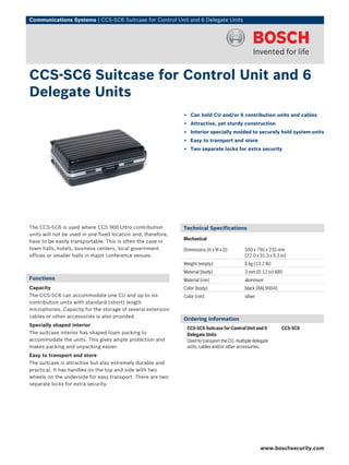 Communications Systems | CCS‑SC6 Suitcase for Control Unit and 6 Delegate Units
The CCS‑SC6 is used where CCS 900 Ultro contribution
units will not be used in one fixed location and, therefore,
have to be easily transportable. This is often the case in
town halls, hotels, business centers, local government
offices or smaller halls in major conference venues.
Functions
Capacity
The CCS‑SC6 can accommodate one CU and up to six
contribution units with standard (short) length
microphones. Capacity for the storage of several extension
cables or other accessories is also provided.
Specially shaped interior
The suitcase interior has shaped foam packing to
accommodate the units. This gives ample protection and
makes packing and unpacking easier.
Easy to transport and store
The suitcase is attractive but also extremely durable and
practical. It has handles on the top and side with two
wheels on the underside for easy transport. There are two
separate locks for extra security.
Technical Specifications
Mechanical
Dimensions (H x W x D) 560 x 795 x 235 mm
(22.0 x 31.3 x 9.3 in)
Weight (empty) 6 kg (13.2 lb)
Material (body) 3 mm (0.12 in) ABS
Material (rim) aluminum
Color (body) black (RAL9004)
Color (rim) silver
Ordering Information
CCS‑SC6 Suitcase for Control Unit and 6
Delegate Units
Used to transport the CU, multiple delegate
units, cables and/or other accessories.
CCS-SC6
CCS‑SC6 Suitcase for Control Unit and 6
Delegate Units
▶ Can hold CU and/or 6 contribution units and cables
▶ Attractive, yet sturdy construction
▶ Interior specially molded to securely hold system units
▶ Easy to transport and store
▶ Two separate locks for extra security
www.boschsecurity.com
 