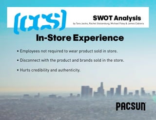 SWOT Analysis
                                by Tara Jaicks, Rachel Stolzenburg, Michael Foley & James Cabrera




           In-Store Experience
• Employees not required to wear product sold in store.

• Disconnect with the product and brands sold in the store.

• Hurts credibility and authenticity.
 