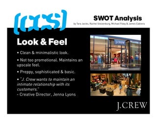 SWOT Analysis
                               by Tara Jaicks, Rachel Stolzenburg, Michael Foley & James Cabrera




Look & Feel
• Clean & minimalistic look.
• Not too promotional. Maintains an
upscale feel.
• Preppy, sophisticated & basic.
• “J. Crew wants to maintain an
intimate relationship with its
customers.”
- Creative Director, Jenna Lyons
 