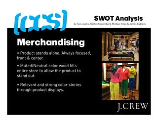 SWOT Analysis
                                by Tara Jaicks, Rachel Stolzenburg, Michael Foley & James Cabrera




Merchandising
• Product stands alone. Always focused,
front & center.
• Muted/Neutral color wood fills
entire store to allow the product to
stand out.

• Relevant and strong color stories
through product displays.
 