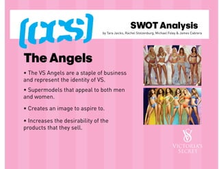 SWOT Analysis
                                by Tara Jaicks, Rachel Stolzenburg, Michael Foley & James Cabrera




The Angels
• The VS Angels are a staple of business
and represent the identity of VS.
• Supermodels that appeal to both men
and women.

• Creates an image to aspire to.

• Increases the desirability of the
products that they sell.
 