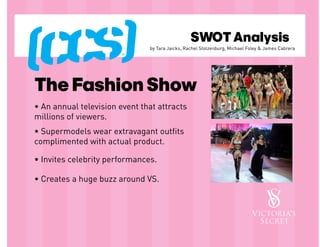 SWOT Analysis
                               by Tara Jaicks, Rachel Stolzenburg, Michael Foley & James Cabrera




The Fashion Show
• An annual television event that attracts
millions of viewers.
• Supermodels wear extravagant outfits
complimented with actual product.

• Invites celebrity performances.

• Creates a huge buzz around VS.
 