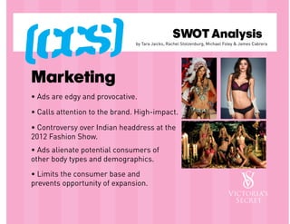 SWOT Analysis
                               by Tara Jaicks, Rachel Stolzenburg, Michael Foley & James Cabrera




Marketing
• Ads are edgy and provocative.

• Calls attention to the brand. High-impact.

• Controversy over Indian headdress at the
2012 Fashion Show.
• Ads alienate potential consumers of
other body types and demographics.
• Limits the consumer base and
prevents opportunity of expansion.
 