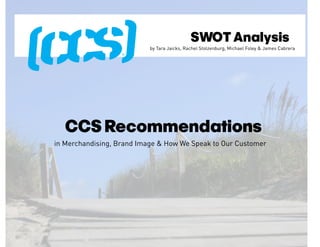 SWOT Analysis
                           by Tara Jaicks, Rachel Stolzenburg, Michael Foley & James Cabrera




  CCS Recommendations
in Merchandising, Brand Image & How We Speak to Our Customer
 