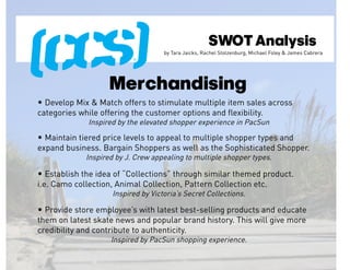 SWOT Analysis
                                     by Tara Jaicks, Rachel Stolzenburg, Michael Foley & James Cabrera




                    Merchandising
• Develop Mix & Match offers to stimulate multiple item sales across
categories while offering the customer options and flexibility.
              Inspired by the elevated shopper experience in PacSun

• Maintain tiered price levels to appeal to multiple shopper types and
expand business. Bargain Shoppers as well as the Sophisticated Shopper.
             Inspired by J. Crew appealing to multiple shopper types.

• Establish the idea of “Collections” through similar themed product.
i.e. Camo collection, Animal Collection, Pattern Collection etc.
                     Inspired by Victoria’s Secret Collections.

• Provide store employee’s with latest best-selling products and educate
them on latest skate news and popular brand history. This will give more
credibility and contribute to authenticity.
                    Inspired by PacSun shopping experience.
 