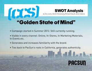 SWOT Analysis
                               by Tara Jaicks, Rachel Stolzenburg, Michael Foley & James Cabrera




      “Golden State of Mind”
• Campaign started in Summer 2012. Still currently running.
• Visible in every channel: Online, In-Stores, In Marketing Materials,
In Events etc.
• Generates and increases familiarity with the brand.
• Ties back to PacSun’s roots in California, generates authenticity.
 